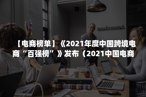 【电商榜单】《2021年度中国跨境电商“百强榜”》发布（2021中国电商排名最新）