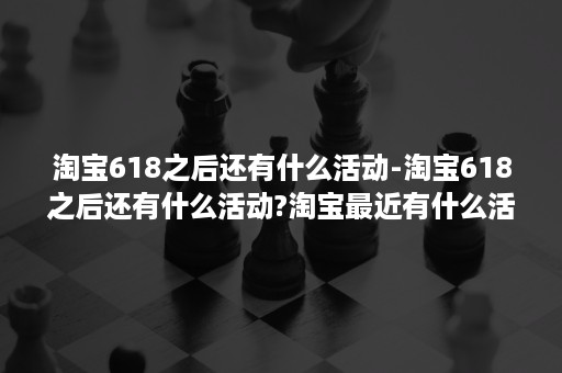 淘宝618之后还有什么活动-淘宝618之后还有什么活动?淘宝最近有什么活动吗