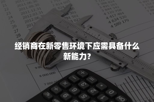 经销商在新零售环境下应需具备什么新能力？