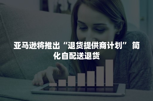 亚马逊将推出“退货提供商计划” 简化自配送退货