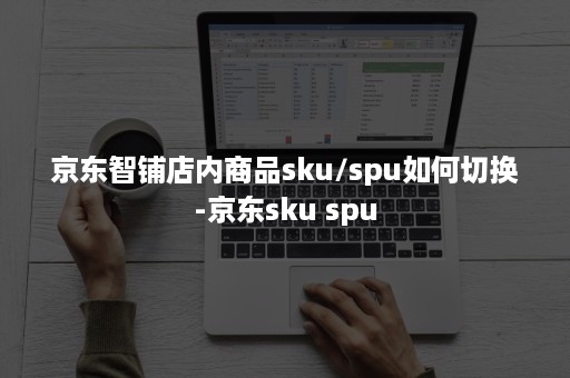 京东智铺店内商品sku/spu如何切换-京东sku spu