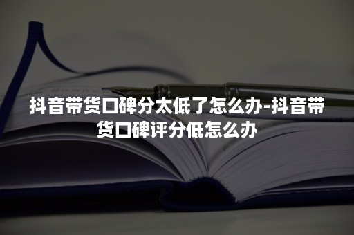 抖音带货口碑分太低了怎么办-抖音带货口碑评分低怎么办