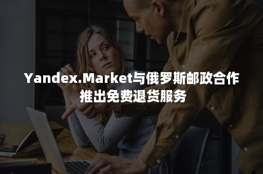 Yandex.Market与俄罗斯邮政合作 推出免费退货服务