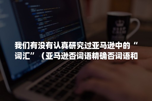 我们有没有认真研究过亚马逊中的“词汇”（亚马逊否词语精确否词语和词组否词有什么区别）