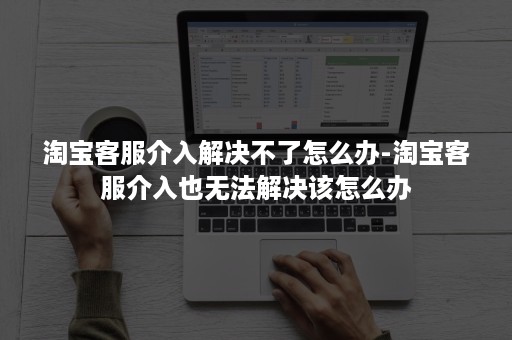 淘宝客服介入解决不了怎么办-淘宝客服介入也无法解决该怎么办