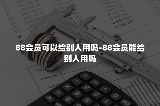 88会员可以给别人用吗-88会员能给别人用吗