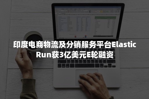 印度电商物流及分销服务平台ElasticRun获3亿美元E轮融资