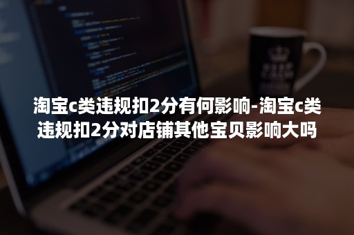 淘宝c类违规扣2分有何影响-淘宝c类违规扣2分对店铺其他宝贝影响大吗