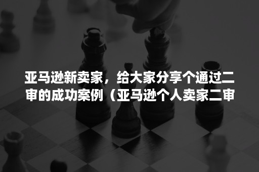 亚马逊新卖家，给大家分享个通过二审的成功案例（亚马逊个人卖家二审）