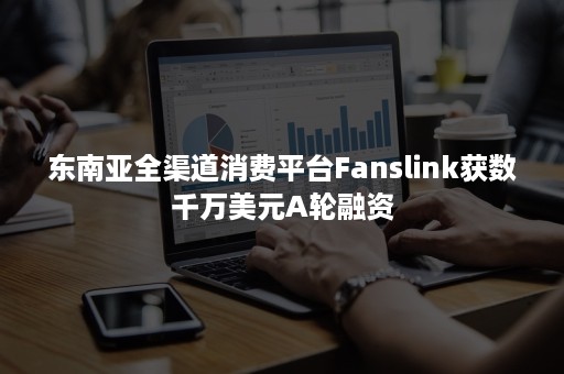 东南亚全渠道消费平台Fanslink获数千万美元A轮融资