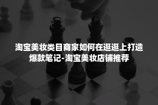 淘宝美妆类目商家如何在逛逛上打造爆款笔记-淘宝美妆店铺推荐