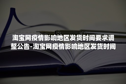 淘宝网疫情影响地区发货时间要求调整公告-淘宝网疫情影响地区发货时间要求调整公告2022