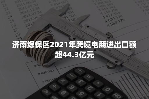 济南综保区2021年跨境电商进出口额超44.3亿元