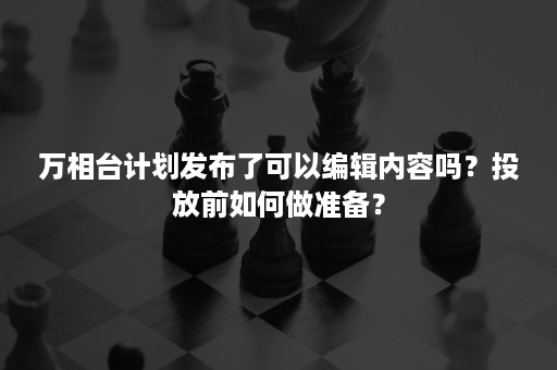 万相台计划发布了可以编辑内容吗？投放前如何做准备？