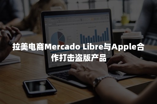 拉美电商Mercado Libre与Apple合作打击盗版产品