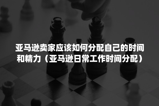 亚马逊卖家应该如何分配自己的时间和精力（亚马逊日常工作时间分配）