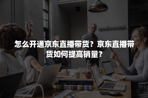 怎么开通京东直播带货？京东直播带货如何提高销量？