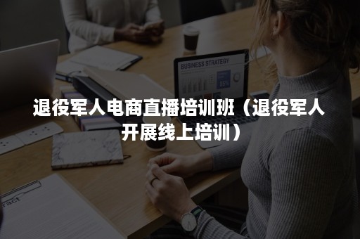 退役军人电商直播培训班（退役军人开展线上培训）