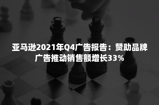 亚马逊2021年Q4广告报告：赞助品牌广告推动销售额增长33%