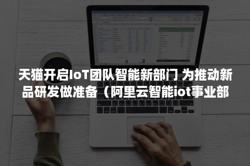 天猫开启IoT团队智能新部门 为推动新品研发做准备（阿里云智能iot事业部）