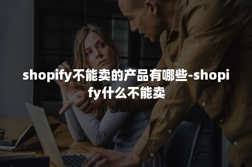 shopify不能卖的产品有哪些-shopify什么不能卖