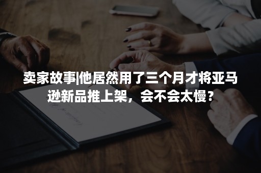 卖家故事|他居然用了三个月才将亚马逊新品推上架，会不会太慢？