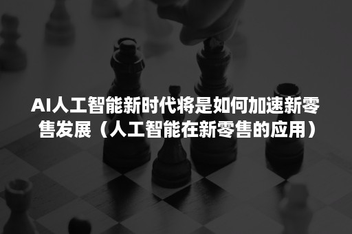 AI人工智能新时代将是如何加速新零售发展（人工智能在新零售的应用）