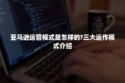 亚马逊运营模式是怎样的?三大运作模式介绍