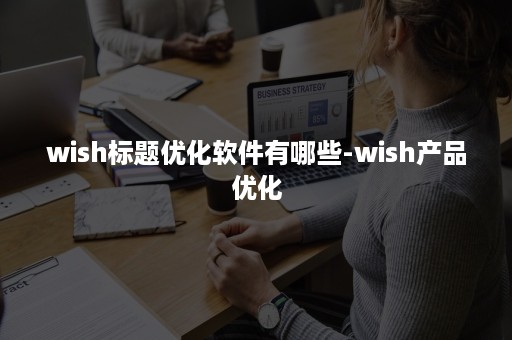 wish标题优化软件有哪些-wish产品优化