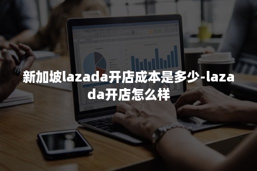 新加坡lazada开店成本是多少-lazada开店怎么样