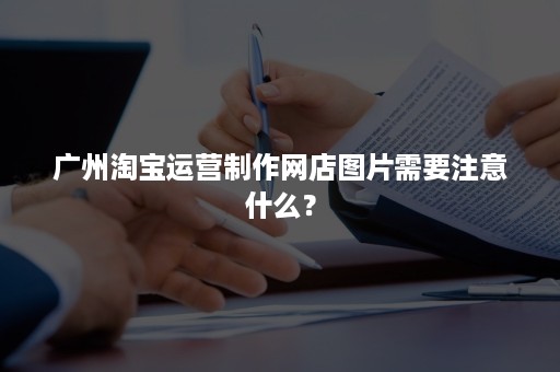 广州淘宝运营制作网店图片需要注意什么？