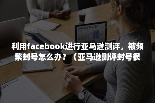 利用facebook进行亚马逊测评，被频繁封号怎么办？（亚马逊测评封号很严重吗）