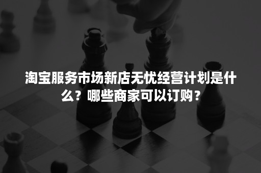 淘宝服务市场新店无忧经营计划是什么？哪些商家可以订购？