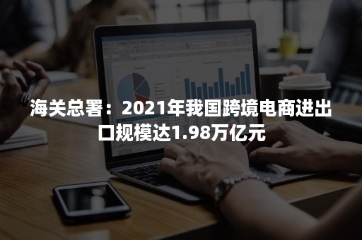 海关总署：2021年我国跨境电商进出口规模达1.98万亿元