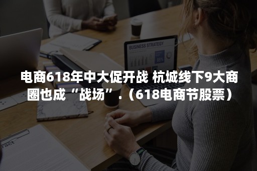 电商618年中大促开战 杭城线下9大商圈也成“战场”.（618电商节股票）