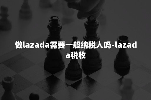 做lazada需要一般纳税人吗-lazada税收