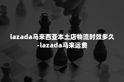 lazada马来西亚本土店物流时效多久-lazada马来运费