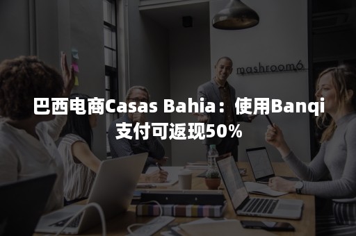 巴西电商Casas Bahia：使用Banqi支付可返现50%