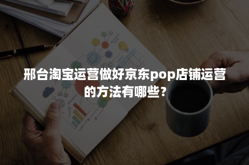 邢台淘宝运营做好京东pop店铺运营的方法有哪些？