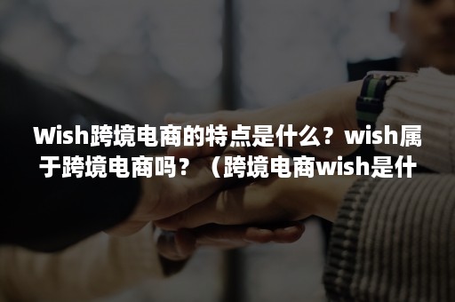 Wish跨境电商的特点是什么？wish属于跨境电商吗？（跨境电商wish是什么意思）