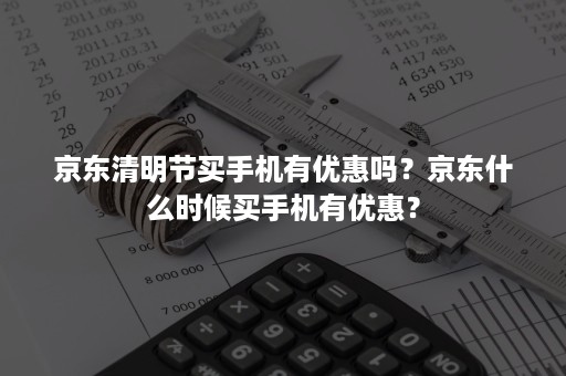 京东清明节买手机有优惠吗？京东什么时候买手机有优惠？