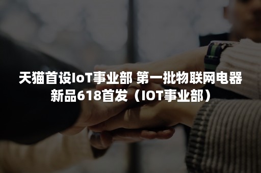 天猫首设IoT事业部 第一批物联网电器新品618首发（IOT事业部）