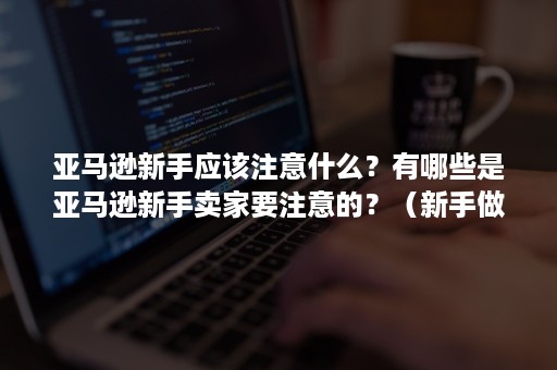 亚马逊新手应该注意什么？有哪些是亚马逊新手卖家要注意的？（新手做亚马逊需要注意些什么）