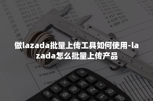 做lazada批量上传工具如何使用-lazada怎么批量上传产品