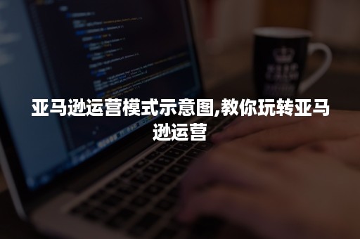 亚马逊运营模式示意图,教你玩转亚马逊运营