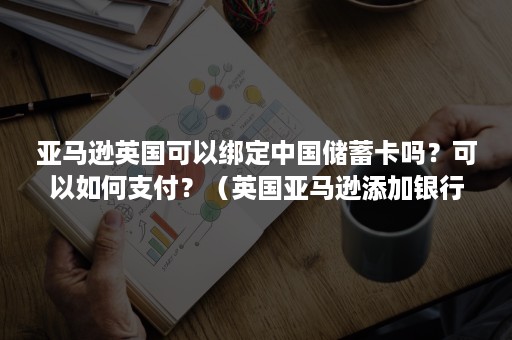 亚马逊英国可以绑定中国储蓄卡吗？可以如何支付？（英国亚马逊添加银行卡）