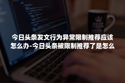 今日头条发文行为异常限制推荐应该怎么办-今日头条被限制推荐了是怎么回事