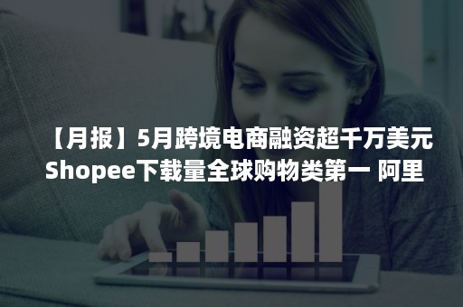 【月报】5月跨境电商融资超千万美元 Shopee下载量全球购物类第一 阿里向Lazada增资 天泽信息遭问询 京东国际入驻小红书（跨境电商 36氪）