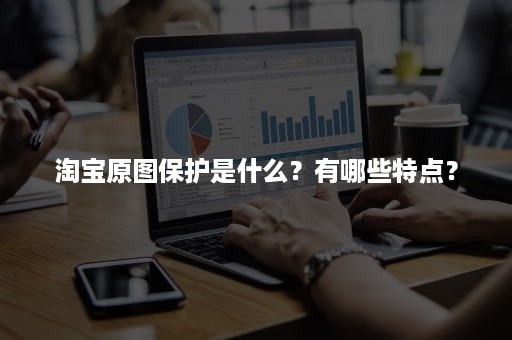 淘宝原图保护是什么？有哪些特点？