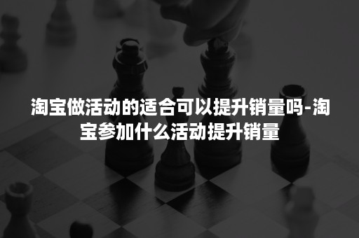 淘宝做活动的适合可以提升销量吗-淘宝参加什么活动提升销量